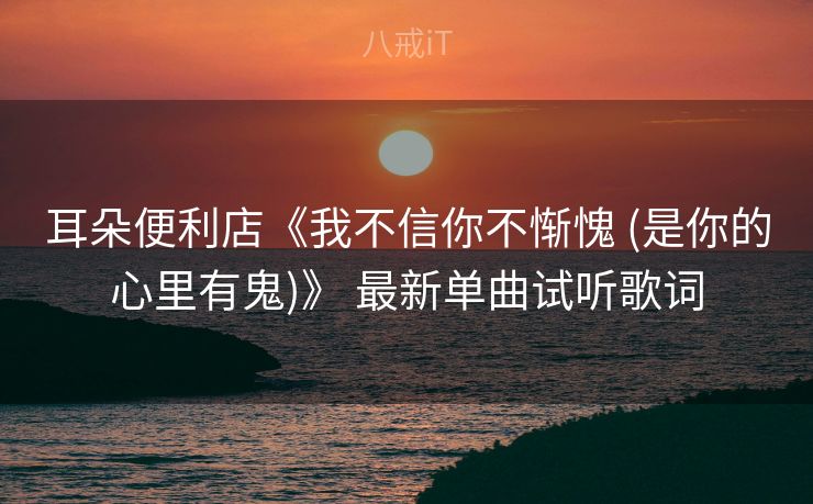 耳朵便利店《我不信你不惭愧 (是你的心里有鬼)》 最新单曲试听歌词