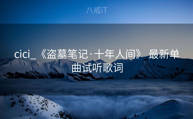 cici_《盗墓笔记·十年人间》 最新单曲试听歌词