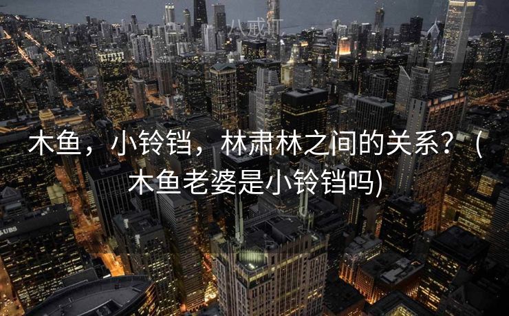 木鱼，小铃铛，林肃林之间的关系？ (木鱼老婆是小铃铛吗)