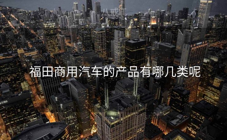  福田商用汽车的产品有哪几类呢