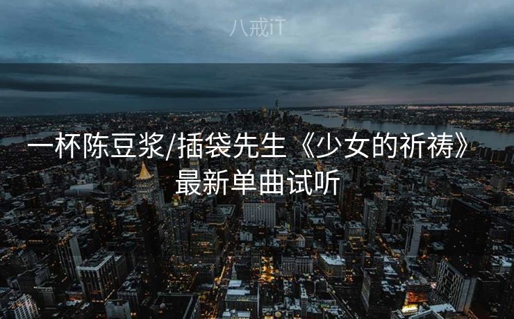一杯陈豆浆/插袋先生《少女的祈祷》 最新单曲试听