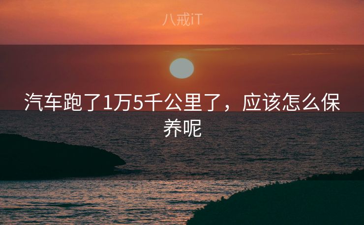 汽车跑了1万5千公里了，应该怎么保养呢