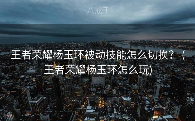 王者荣耀杨玉环被动技能怎么切换？ (王者荣耀杨玉环怎么玩)