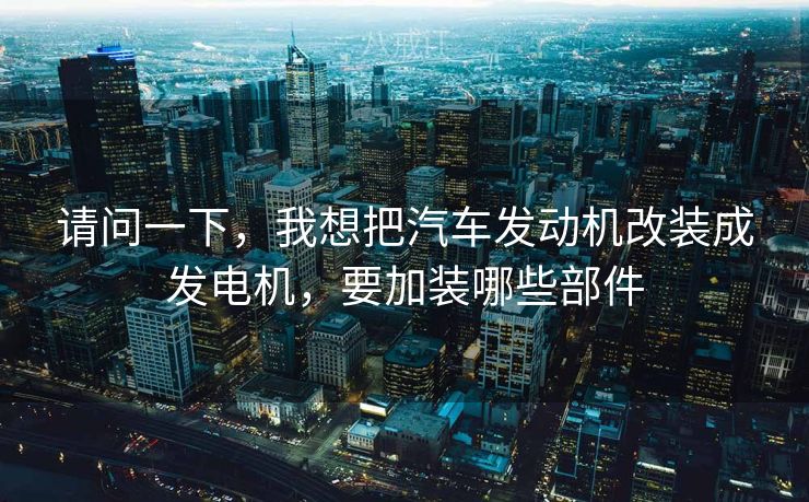 请问一下，我想把汽车发动机改装成发电机，要加装哪些部件