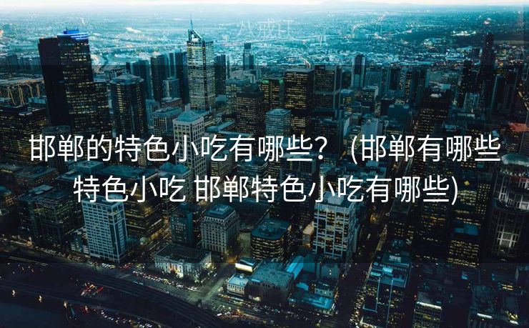 邯郸的特色小吃有哪些？ (邯郸有哪些特色小吃 邯郸特色小吃有哪些)