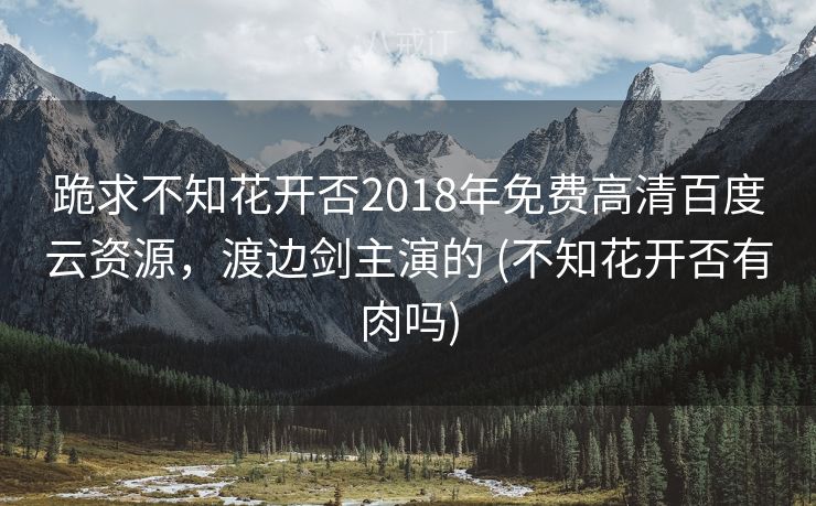 跪求不知花开否2018年免费高清百度云资源，渡边剑主演的 (不知花开否有肉吗)