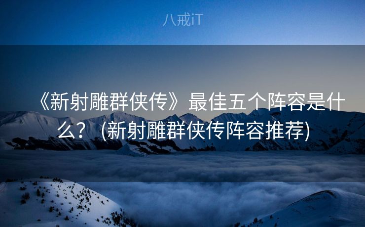 《新射雕群侠传》最佳五个阵容是什么？ (新射雕群侠传阵容推荐)