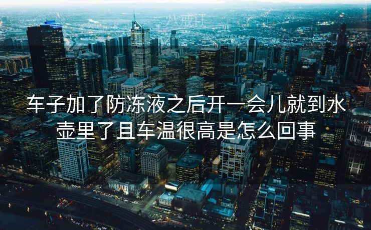 车子加了防冻液之后开一会儿就到水壶里了且车温很高是怎么回事