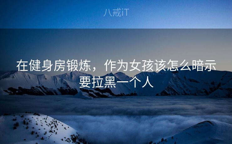 在健身房锻炼，作为女孩该怎么暗示要拉黑一个人