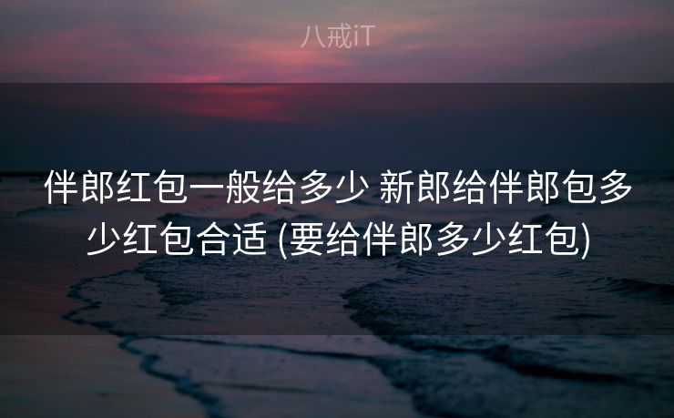 伴郎红包一般给多少 新郎给伴郎包多少红包合适 (要给伴郎多少红包)