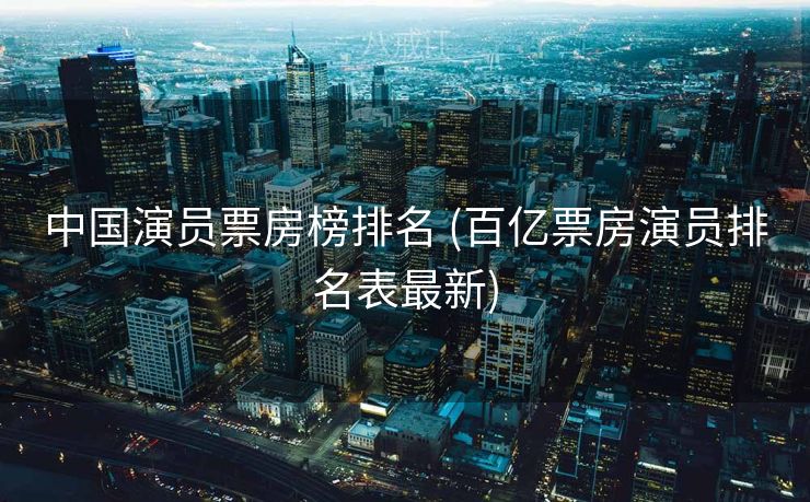 中国演员票房榜排名 (百亿票房演员排名表最新)