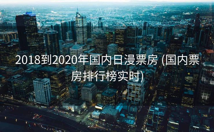 2018到2020年国内日漫票房 (国内票房排行榜实时)