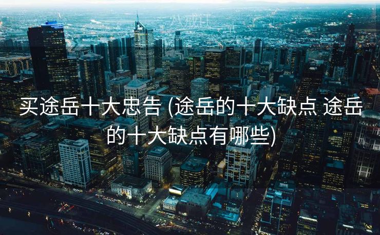 买途岳十大忠告 (途岳的十大缺点 途岳的十大缺点有哪些)