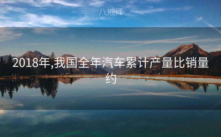 2018年,我国全年汽车累计产量比销量约