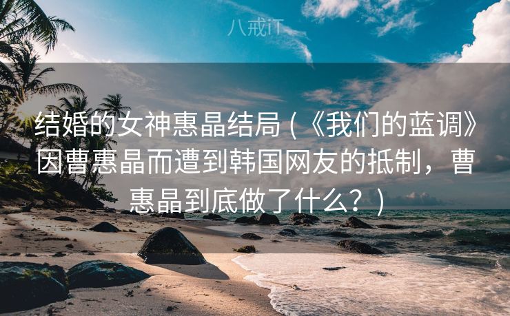 结婚的女神惠晶结局 (《我们的蓝调》因曹惠晶而遭到韩国网友的抵制，曹惠晶到底做了什么？)