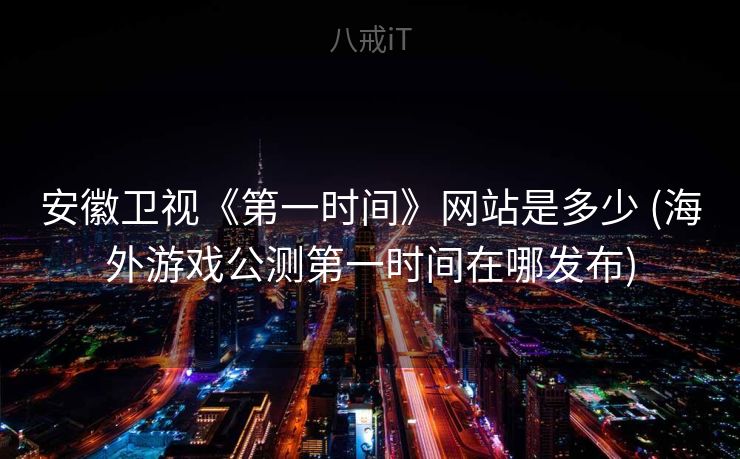 安徽卫视《第一时间》网站是多少 (海外游戏公测第一时间在哪发布)