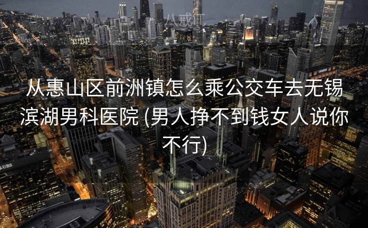从惠山区前洲镇怎么乘公交车去无锡滨湖男科医院 (男人挣不到钱女人说你不行)