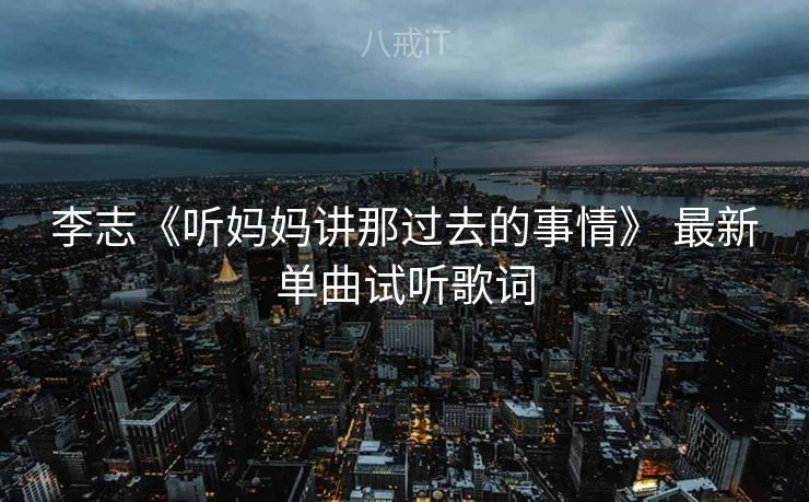 李志《听妈妈讲那过去的事情》 最新单曲试听歌词