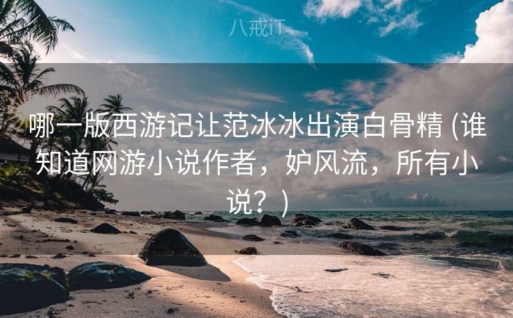 哪一版西游记让范冰冰出演白骨精 (谁知道网游小说作者，妒风流，所有小说？)