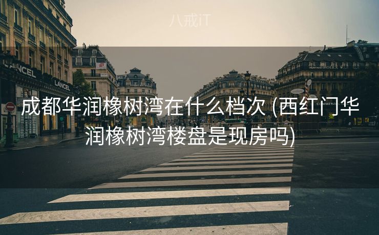 成都华润橡树湾在什么档次 (西红门华润橡树湾楼盘是现房吗)