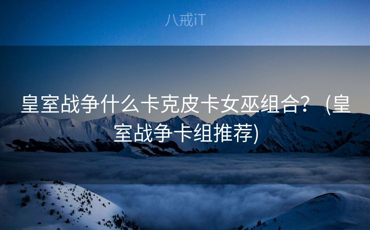 皇室战争什么卡克皮卡女巫组合？ (皇室战争卡组推荐)