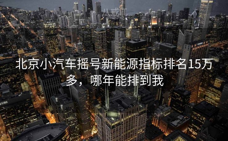 北京小汽车摇号新能源指标排名15万多，哪年能排到我