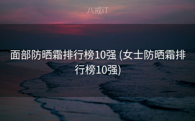 面部防晒霜排行榜10强 (女士防晒霜排行榜10强)