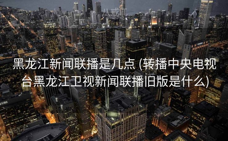 黑龙江新闻联播是几点 (转播中央电视台黑龙江卫视新闻联播旧版是什么)