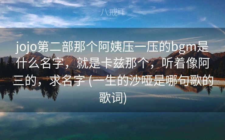 jojo第二部那个阿姨压一压的bgm是什么名字，就是卡兹那个，听着像阿三的，求名字 (一生的沙哑是哪句歌的歌词)
