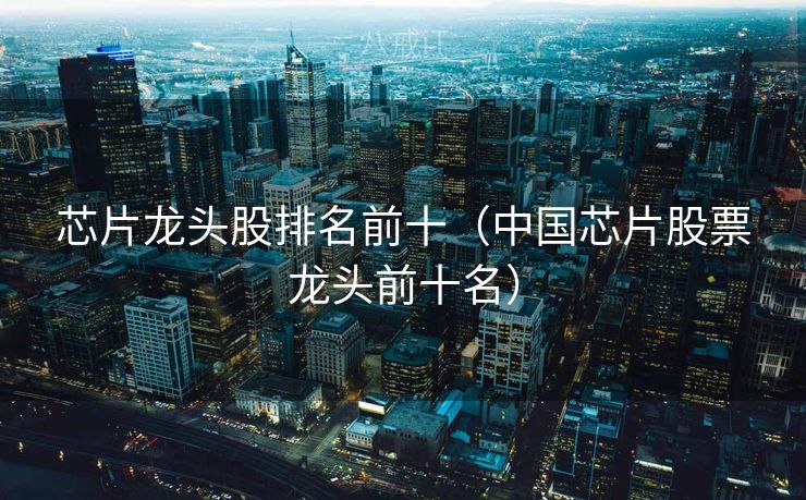 芯片龙头股排名前十（中国芯片股票龙头前十名）