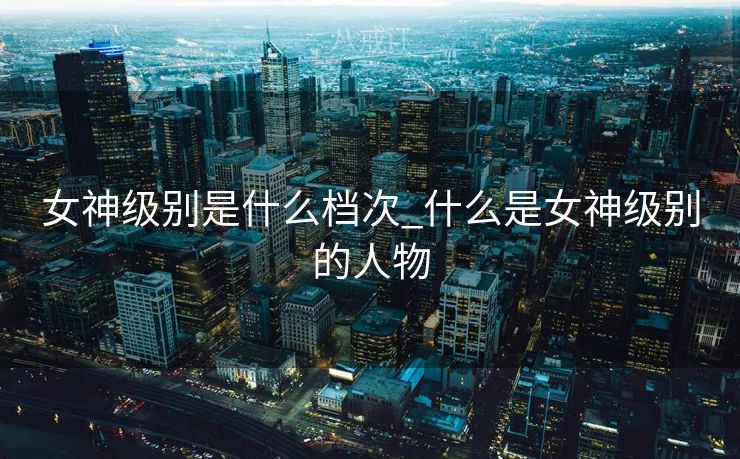 女神级别是什么档次_什么是女神级别的人物 女神级别是什么档次_什么是女神级别的人物