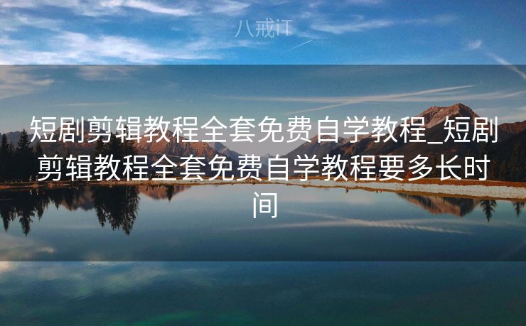 短剧剪辑教程全套免费自学教程_短剧剪辑教程全套免费自学教程要多长时间