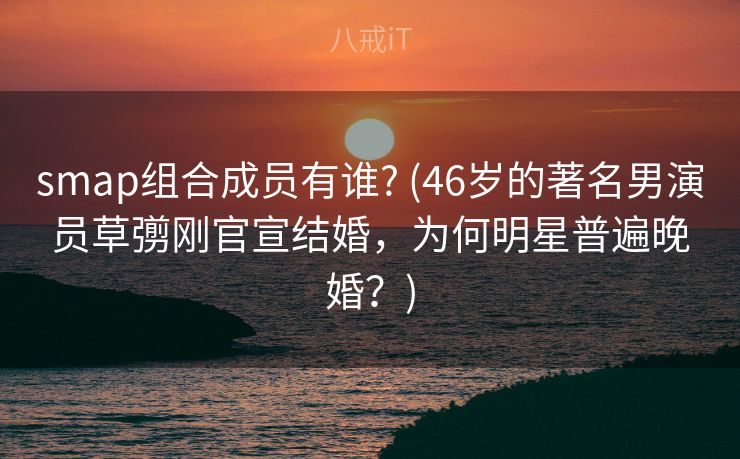 smap组合成员有谁? (46岁的著名男演员草彅刚官宣结婚，为何明星普遍晚婚？)