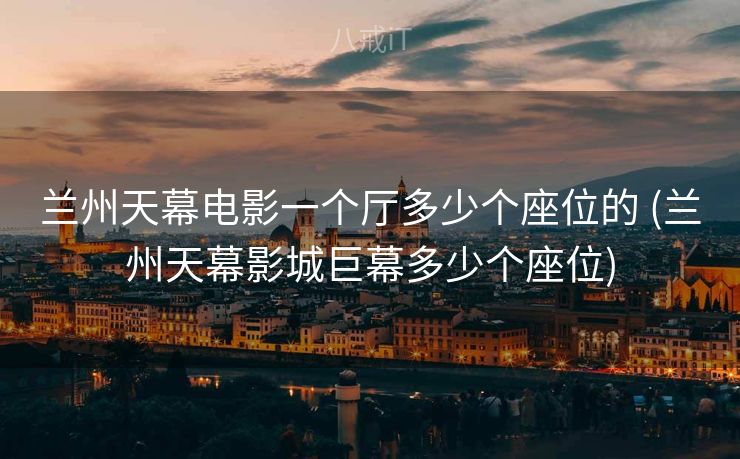 兰州天幕电影一个厅多少个座位的 (兰州天幕影城巨幕多少个座位)
