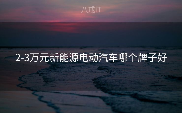 2-3万元新能源电动汽车哪个牌子好 2-3万元新能源电动汽车哪个牌子好