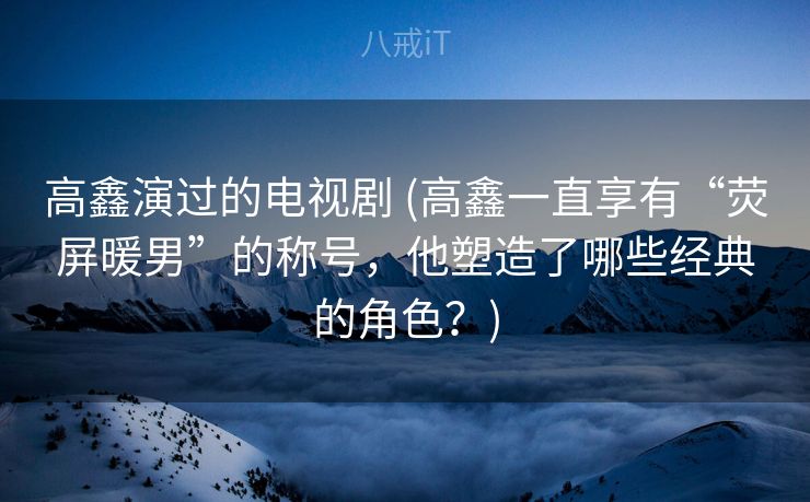 高鑫演过的电视剧 (高鑫一直享有“荧屏暖男”的称号，他塑造了哪些经典的角色？)