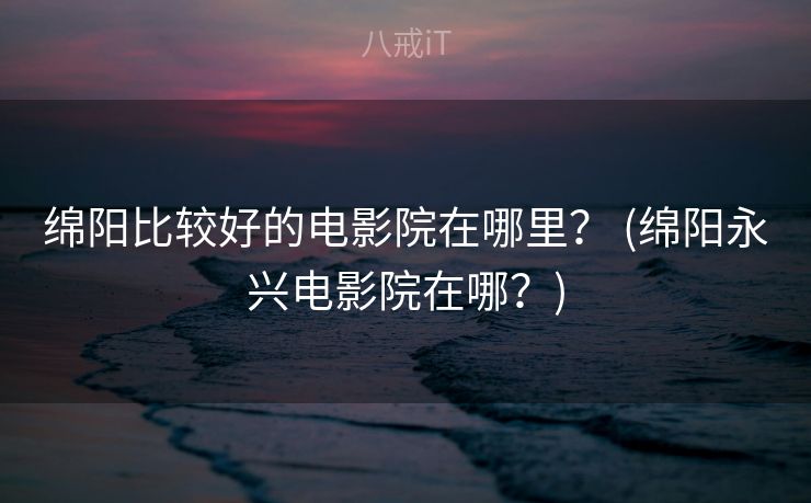 绵阳比较好的电影院在哪里？ (绵阳永兴电影院在哪？)