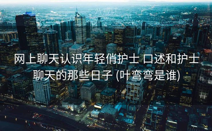 网上聊天认识年轻俏护士 口述和护士聊天的那些日子 (叶弯弯是谁)