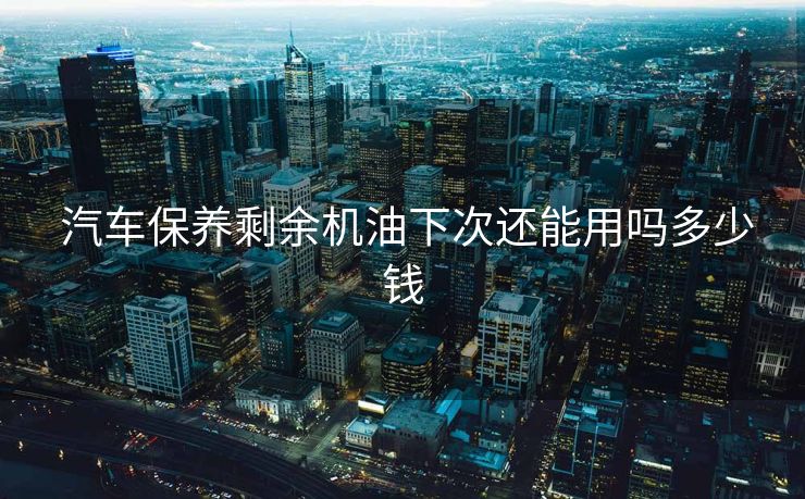  汽车保养剩余机油下次还能用吗多少钱