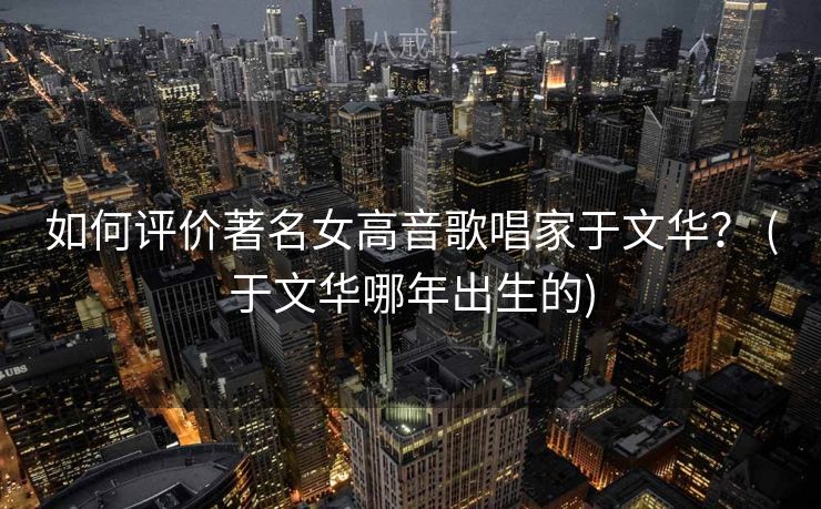 如何评价著名女高音歌唱家于文华？ (于文华哪年出生的)