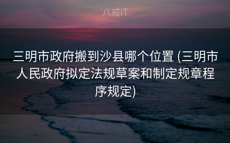 三明市政府搬到沙县哪个位置 (三明市人民政府拟定法规草案和制定规章程序规定)