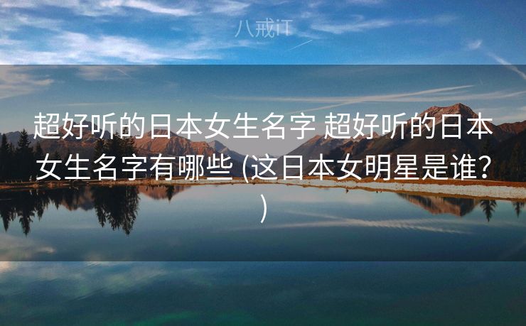 超好听的日本女生名字 超好听的日本女生名字有哪些 (这日本女明星是谁？)