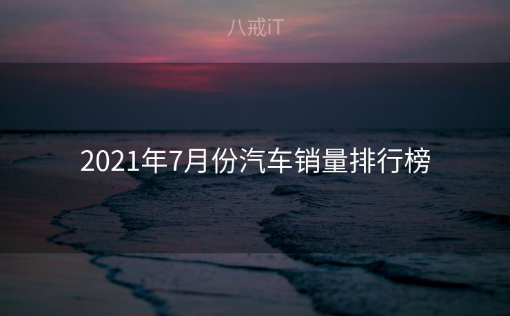 2021年7月份汽车销量排行榜 2021年7月份汽车销量排行榜
