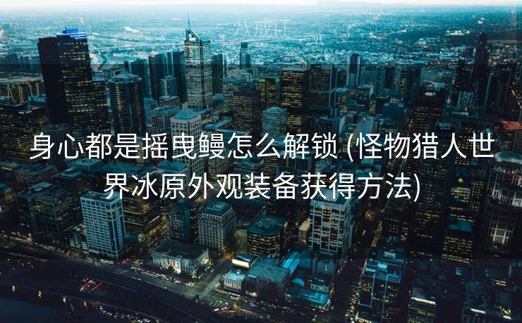 身心都是摇曳鳗怎么解锁 (怪物猎人世界冰原外观装备获得方法)
