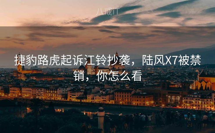 捷豹路虎起诉江铃抄袭，陆风X7被禁销，你怎么看