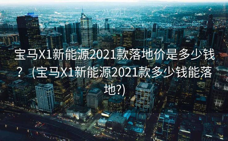 宝马X1新能源2021款落地价是多少钱？ (宝马X1新能源2021款多少钱能落地?)