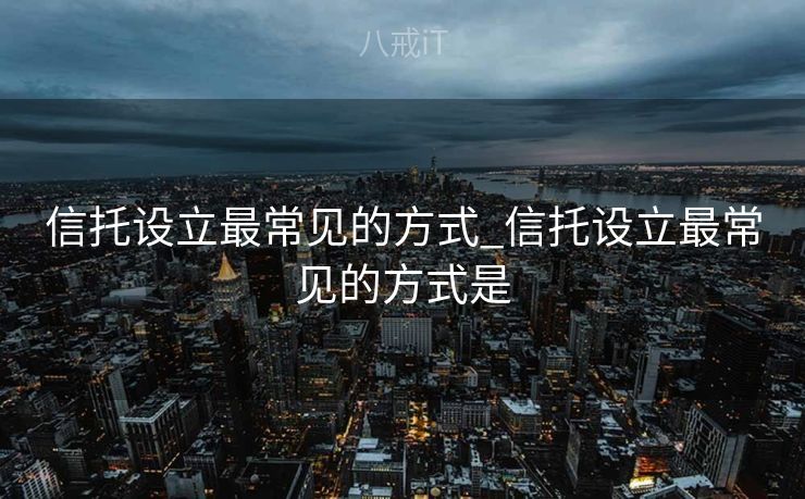 信托设立最常见的方式_信托设立最常见的方式是