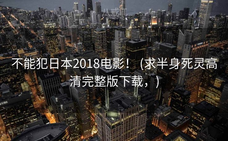 不能犯日本2018电影！ (求半身死灵高清完整版下载，)