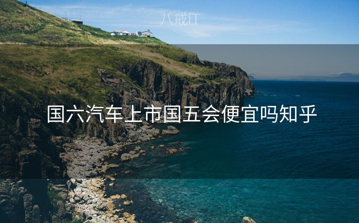  国六汽车上市国五会便宜吗知乎