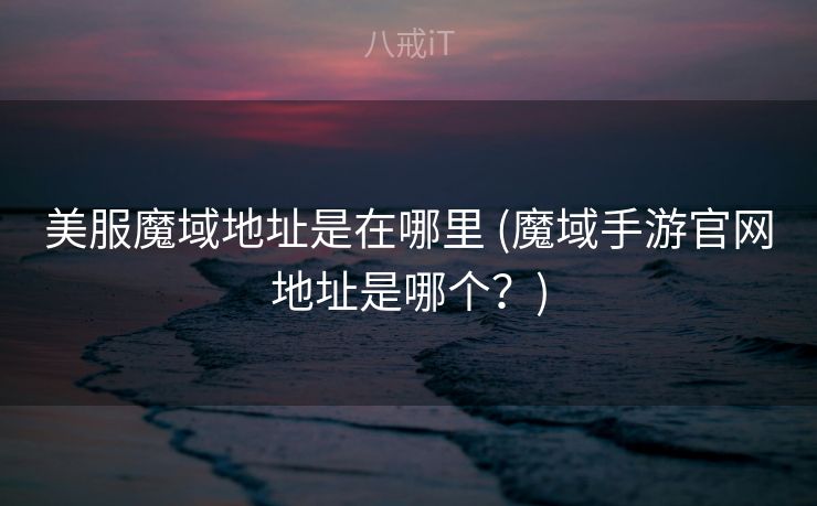 美服魔域地址是在哪里 (魔域手游官网地址是哪个？)